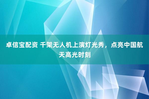 卓信宝配资 千架无人机上演灯光秀，点亮中国航天高光时刻