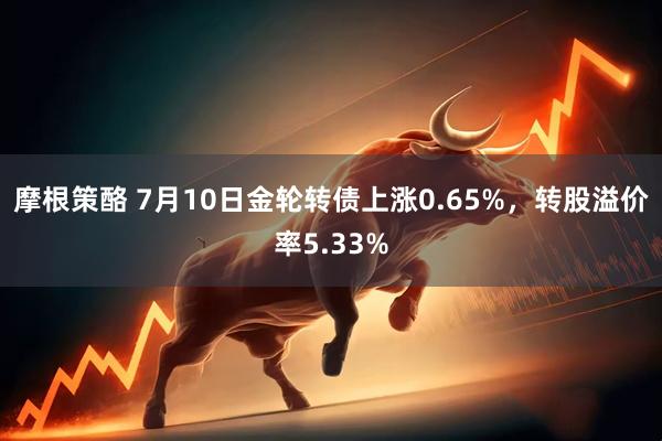 摩根策酪 7月10日金轮转债上涨0.65%，转股溢价率5.33%