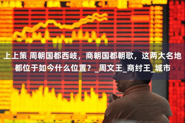 上上策 周朝国都西岐，商朝国都朝歌，这两大名地都位于如今什么位置？_周文王_商纣王_城市